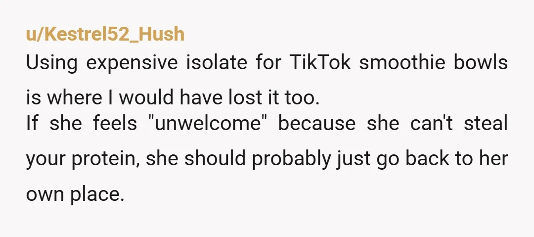 u/Kestrel52_Hush Using expensive isolate for TikTok smoothie bowls is where I would have lost it too. If she feels "unwelcome" because she can't steal your protein, she should probably just...