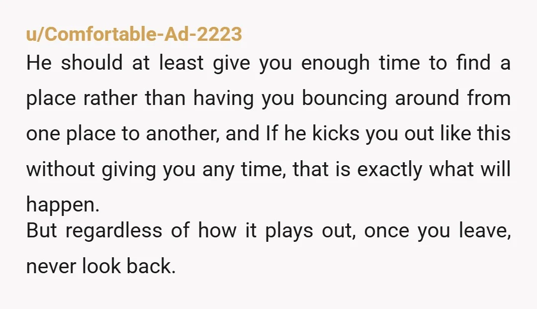 u/Flurb4 Well legally, he can’t make you move out without giving you sufficient and proper notice. I don’t know the specifics of your situation, but assuming he owns the house...