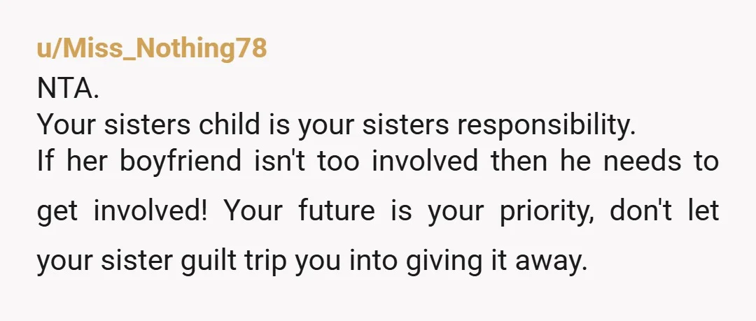 u/Miss_Nothing78 NTA. Your sisters child is your sisters responsibility. If her boyfriend isn't too involved then he needs to get involved! Your future is your priority, don't let your sister...