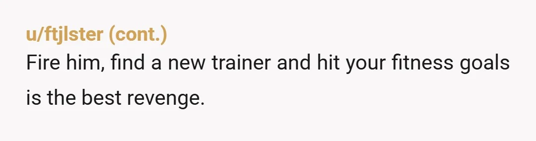 u/CaptainT33moOnBooty NTA, dude was prob on a roid rage And that comes from a PT who had a client that was constantly late, never apologized & i still didn’t give...