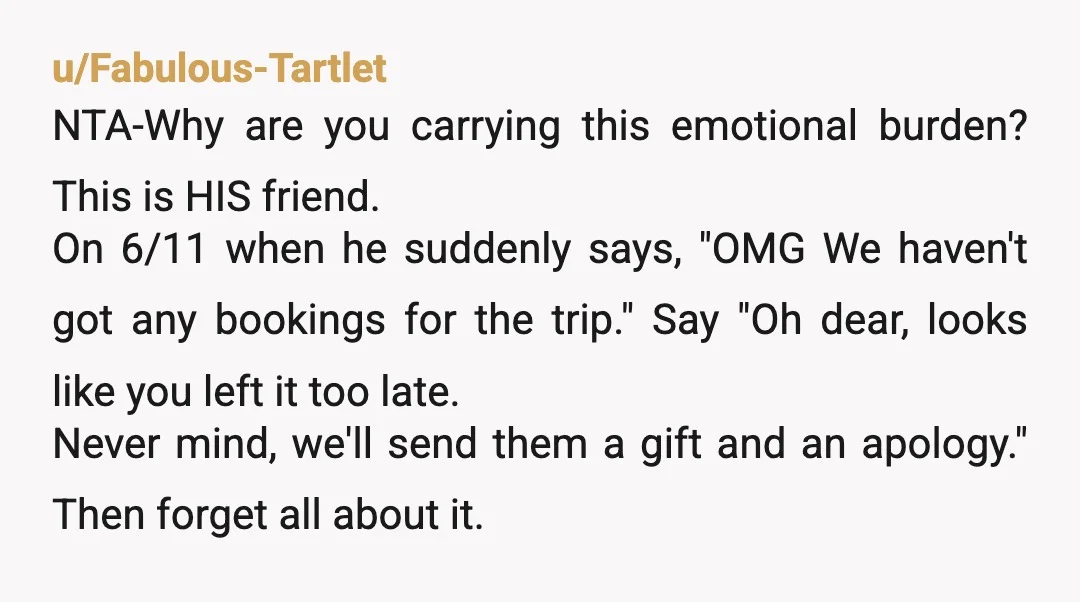 u/Fabulous-Tartlet NTA-Why are you carrying this emotional burden? This is HIS friend. On 6/11 when he suddenly says, "OMG We haven't got any bookings for the trip." Say "Oh dear,...