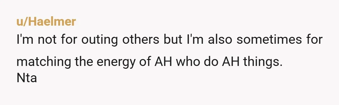 u/Haelmer
I'm not for outing others but I'm also sometimes for matching the energy of AH who do AH things.
Nta