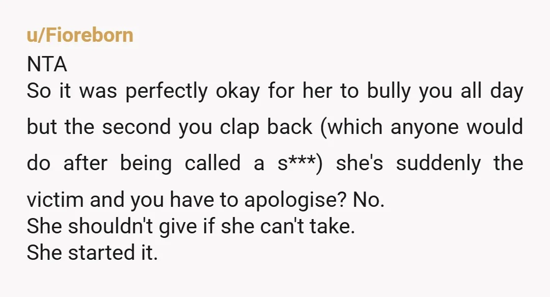 u/Fioreborn NTA So it was perfectly okay for her to bully you all day but the second you clap back (which anyone would do after being called a s***) she's...