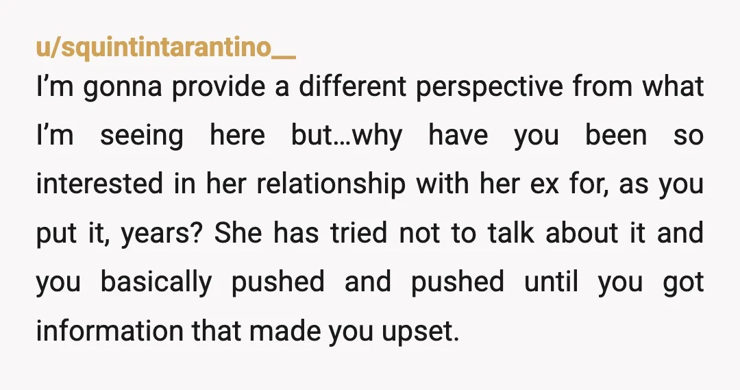 u/squintintarantino__ I’m gonna provide a different perspective from what I’m seeing here but…why have you been so interested in her relationship with her ex for, as you put it, years?...