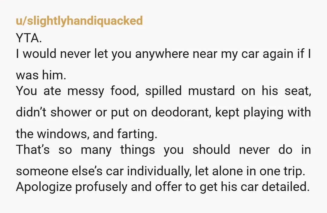 u/Throwitaway340
YTA.
Cars are small spaces.
You should never assume you can eat in somebody's car, and if you're dropping your guts let people air it out.