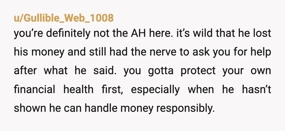 u/Gullible_Web_1008 you’re definitely not the AH here. it’s wild that he lost his money and still had the nerve to ask you for help after what he said. you gotta...
