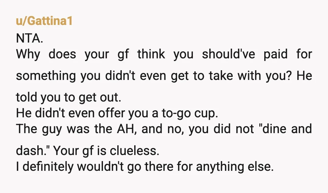u/Gattina1 NTA. Why does your gf think you should've paid for something you didn't even get to take with you? He told you to get out. He didn't even offer...