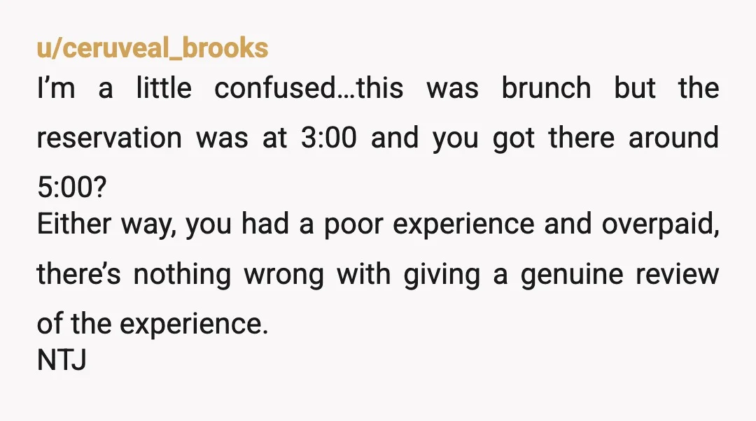 u/Jmfroggie YTJ. Because NO ONE thought to call the restaurant for answers to your questions so you came at the END of brunch, expecting dinner at 3pm, then got mad...