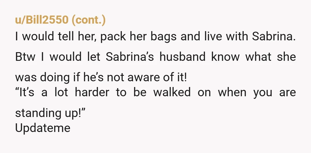 u/Calman00 The friend Sabrina is a friend of the affair so she’s also the enemy of your relationship. Your wife is easily influenced. Have a honest discussion with her about...