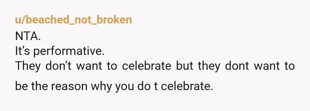 u/beached_not_broken NTA. It’s performative. They don’t want to celebrate but they dont want to be the reason why you do t celebrate. It’s not the best family story when Aunty...