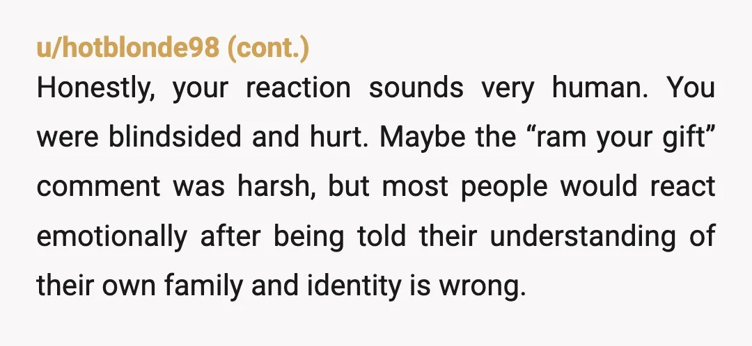 u/Dangerous_Sale_8892 NTA. He ignored what you’ve clearly told him about your identity and decided he “knew better” than you, then gave you something emotionally loaded at your birthday in front...