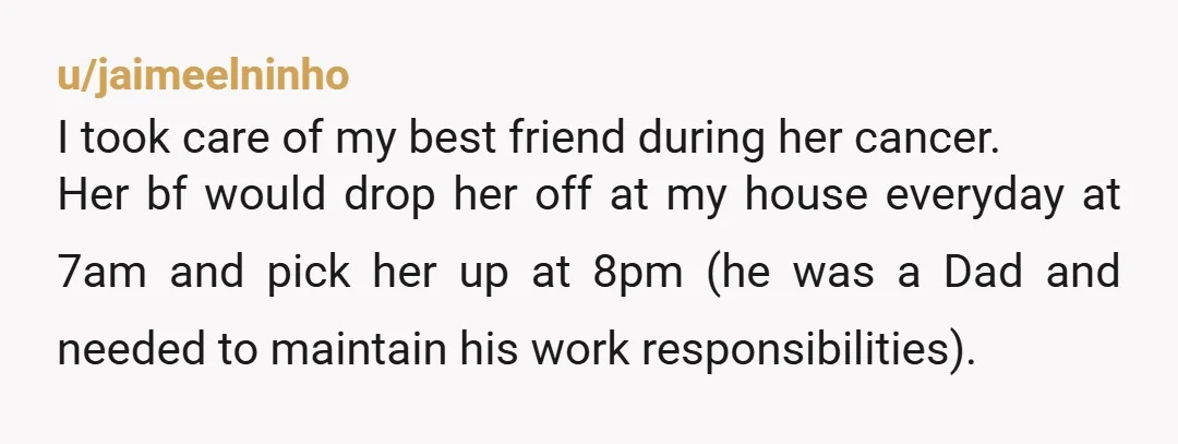 u/jaimeelninho I took care of my best friend during her cancer. Her bf would drop her off at my house everyday at 7am and pick her up at 8pm (he...
