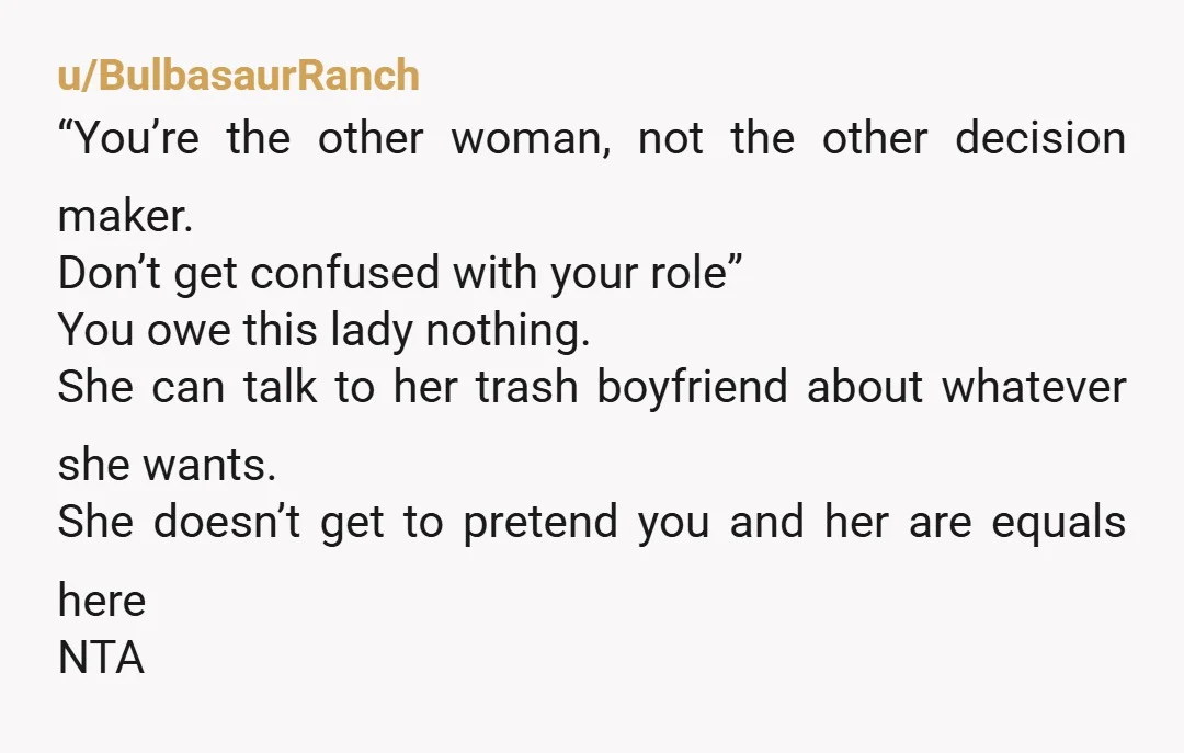 u/BulbasaurRanch “You’re the other woman, not the other decision maker. Don’t get confused with your role” You owe this lady nothing. She can talk to her trash boyfriend about whatever...