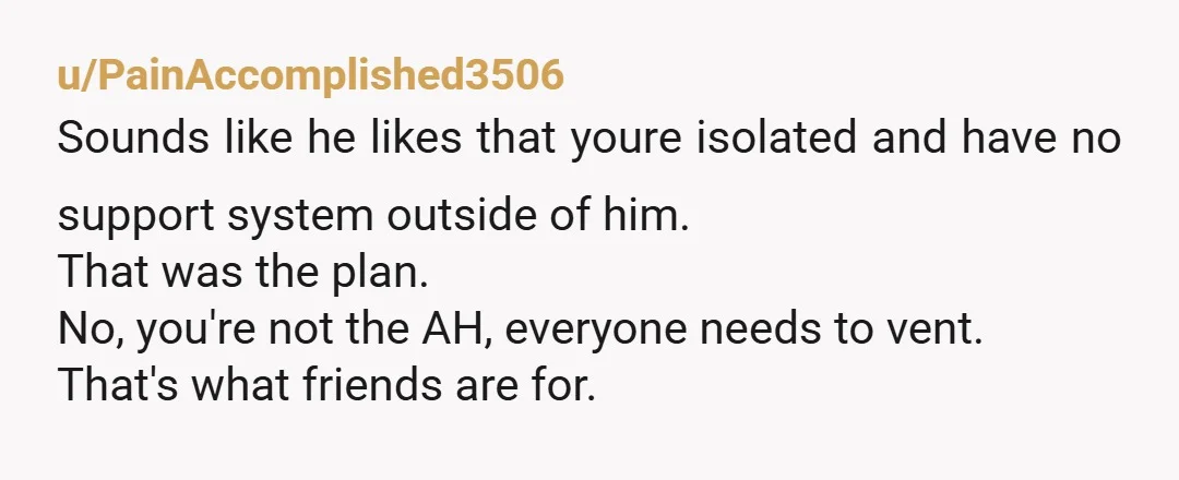 u/Ok_Prior_5569 It is not healthy to not be able to talk about something to a trusted party. That's isolation and is abusive. Im glad you talked to your friend and...