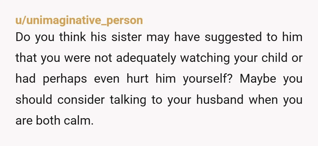 u/unimaginative_person Do you think his sister may have suggested to him that you were not adequately watching your child or had perhaps even hurt him yourself? Maybe you should consider...