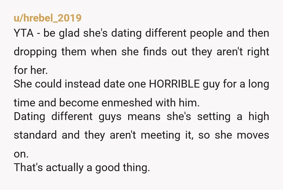 u/InspectorOrdinary321 Slightly different opinion here: YTA mainly because you are suggesting to your daughter that dumping boyfriends quickly is a bad thing. You don't realize it, but you're subtly pressuring...