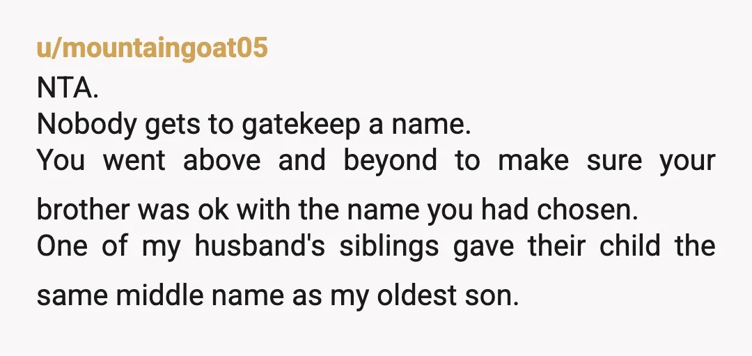 u/mountaingoat05 NTA. Nobody gets to gatekeep a name. You went above and beyond to make sure your brother was ok with the name you had chosen. One of my husband's...