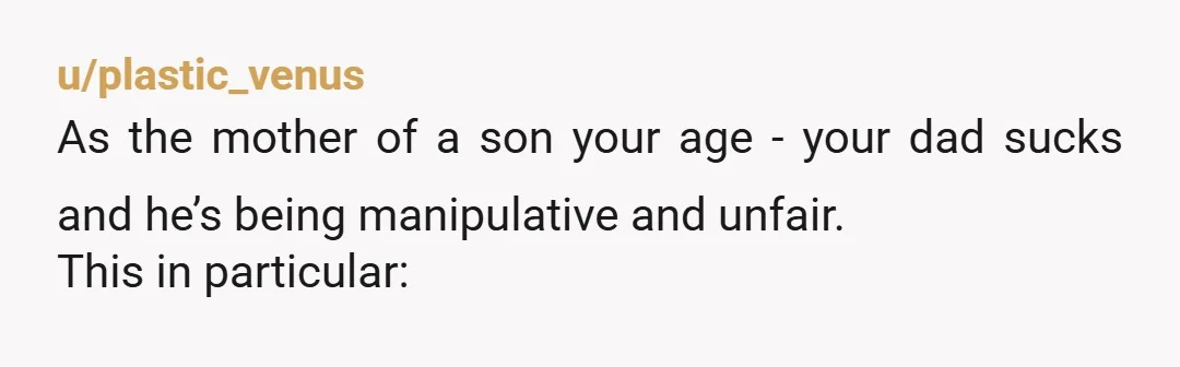 u/plastic_venus As the mother of a son your age - your dad sucks and he’s being manipulative and unfair. This in particular: “He said he built us another family so...