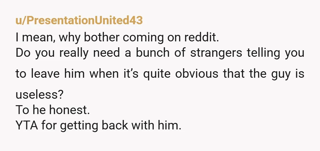 u/PresentationUnited43 I mean, why bother coming on reddit. Do you really need a bunch of strangers telling you to leave him when it’s quite obvious that the guy is useless?...