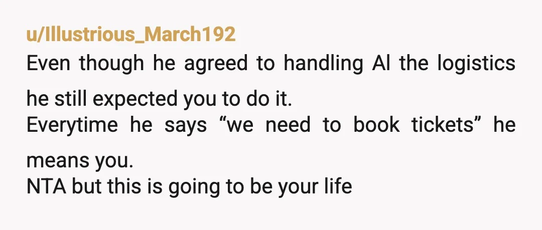 u/Illustrious_March192 Even though he agreed to handling Al the logistics he still expected you to do it. Everytime he says “we need to book tickets” he means you. NTA but...