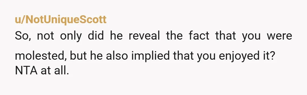 u/NotUniqueScott
So, not only did he reveal the fact that you were molested, but he also implied that you enjoyed it?
NTA at all.