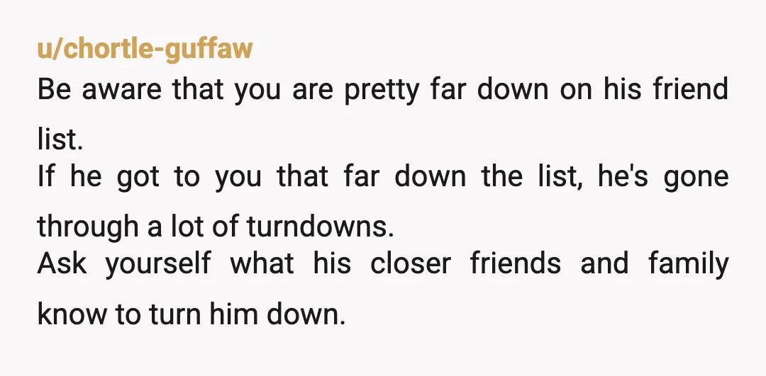 u/chortle-guffaw Be aware that you are pretty far down on his friend list. If he got to you that far down the list, he's gone through a lot of turndowns....