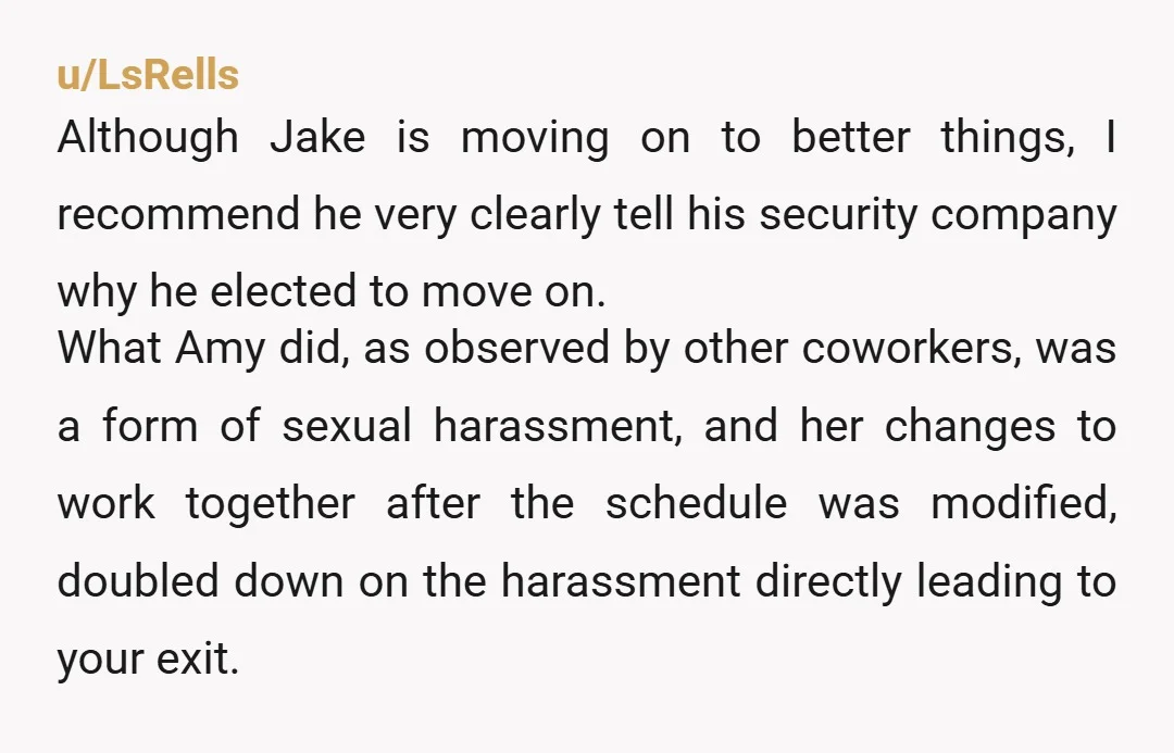 u/LsRells Although Jake is moving on to better things, I recommend he very clearly tell his security company why he elected to move on. What Amy did, as observed by...
