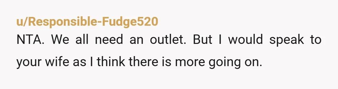 u/Responsible-Fudge520
NTA. We all need an outlet. But I would speak to your wife as I think there is more going on.