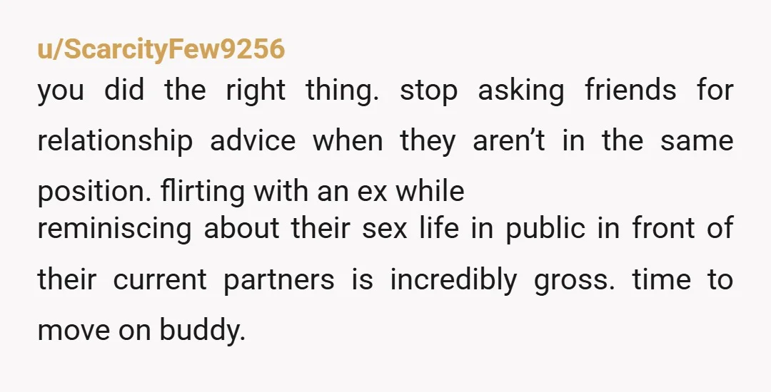 u/ScarcityFew9256 you did the right thing. stop asking friends for relationship advice when they aren’t in the same position. flirting with an ex while reminiscing about their sex life in...