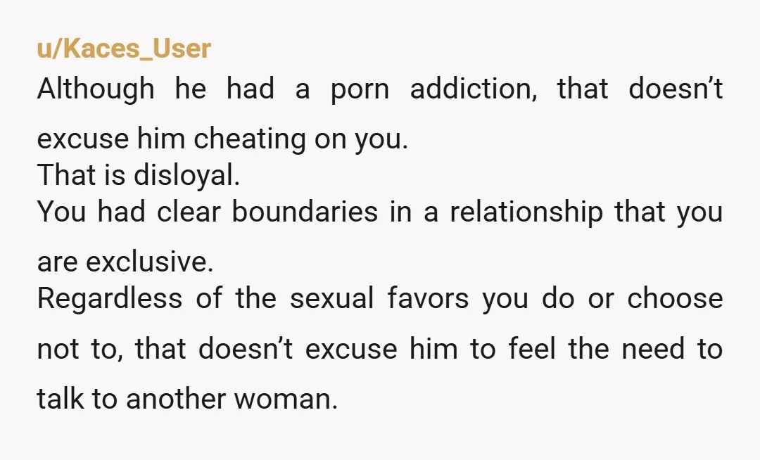u/Kaces_User Although he had a porn addiction, that doesn’t excuse him cheating on you. That is disloyal. You had clear boundaries in a relationship that you are exclusive. Regardless of...