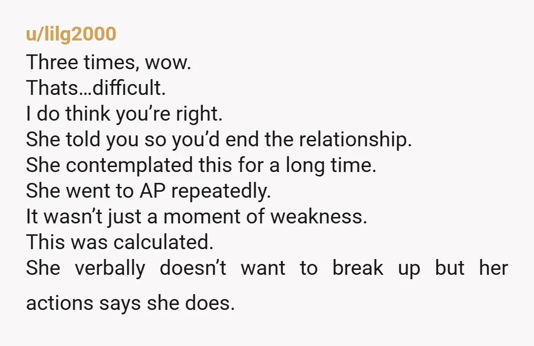 u/lilg2000 Three times, wow. Thats…difficult. I do think you’re right. She told you so you’d end the relationship. She contemplated this for a long time. She went to AP repeatedly....