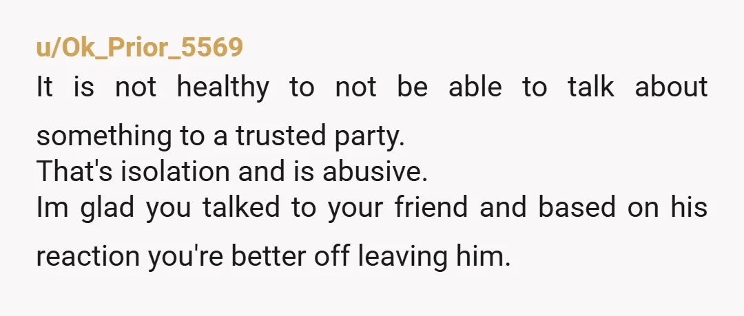 u/Januarygirl1
you did the right thing.  it seems like he dosen want you talking to anyone, not a good thing.