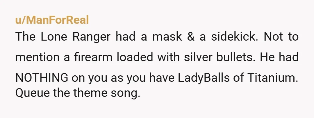 u/ManForReal The Lone Ranger had a mask & a sidekick. Not to mention a firearm loaded with silver bullets. He had NOTHING on you as you have LadyBalls of Titanium....