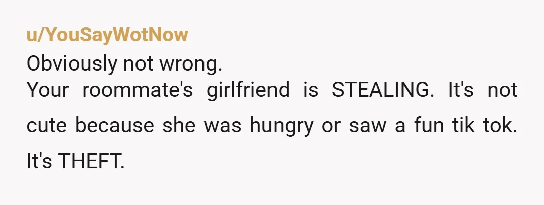 u/YouSayWotNow Obviously not wrong. Your roommate's girlfriend is STEALING. It's not cute because she was hungry or saw a fun tik tok. It's THEFT. You are not being a psycho...