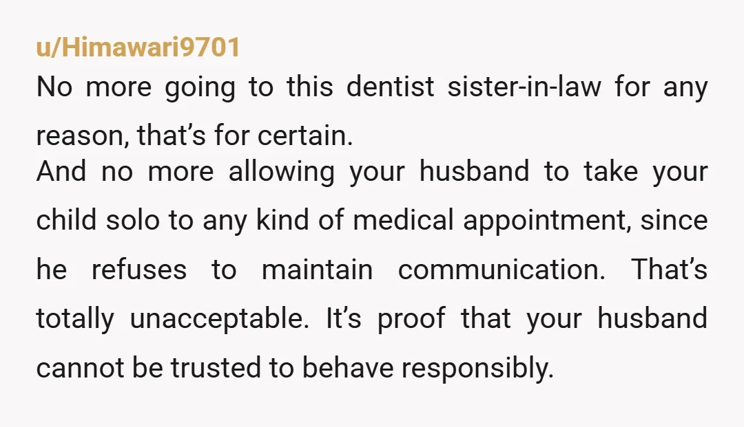 u/Himawari9701 No more going to this dentist sister-in-law for any reason, that’s for certain. And no more allowing your husband to take your child solo to any kind of medical...