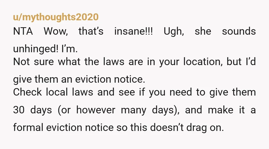 u/mythoughts2020 NTA Wow, that’s insane!!! Ugh, she sounds unhinged! I’m. Not sure what the laws are in your location, but I’d give them an eviction notice. Check local laws and...