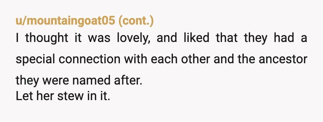 u/obtusewisdom
People don’t own names.
Do you know how many Franks and Vitos and Marys are in my family? So many.
It’s not about them.
NTA