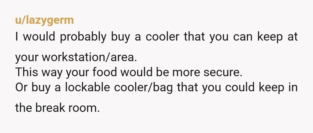 u/Wakemeup3000 The work fridge is not yours to store a week's worth of lunches. Bring a lunch bag with that day's meal and leave it at your work station. I...