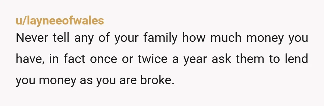 u/layneeofwales Never tell any of your family how much money you have, in fact once or twice a year ask them to lend you money as you are broke.