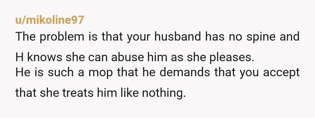 u/Historical-Composer2 NTA. The reason H talks to your husband like that is because he allows it. He needs to shut her down or remove himself from the situation. Her behavior...