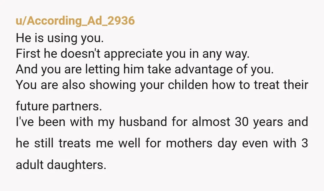 u/According_Ad_2936 He is using you. First he doesn't appreciate you in any way. And you are letting him take advantage of you. You are also showing your childen how to...