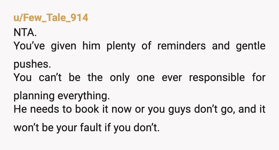 u/Few_Tale_914 NTA. You’ve given him plenty of reminders and gentle pushes. You can’t be the only one ever responsible for planning everything. He needs to book it now or you...