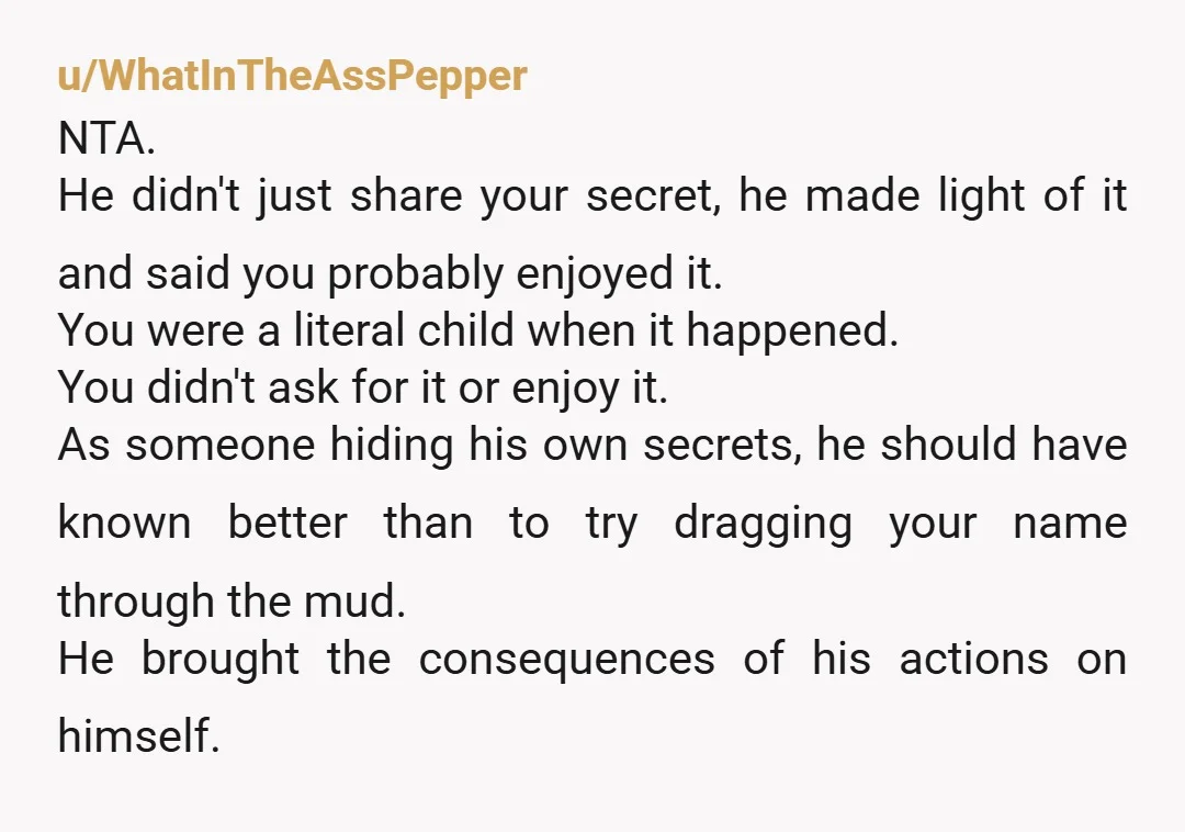 u/WhatInTheAssPepper NTA. He didn't just share your secret, he made light of it and said you probably enjoyed it. You were a literal child when it happened. You didn't ask...