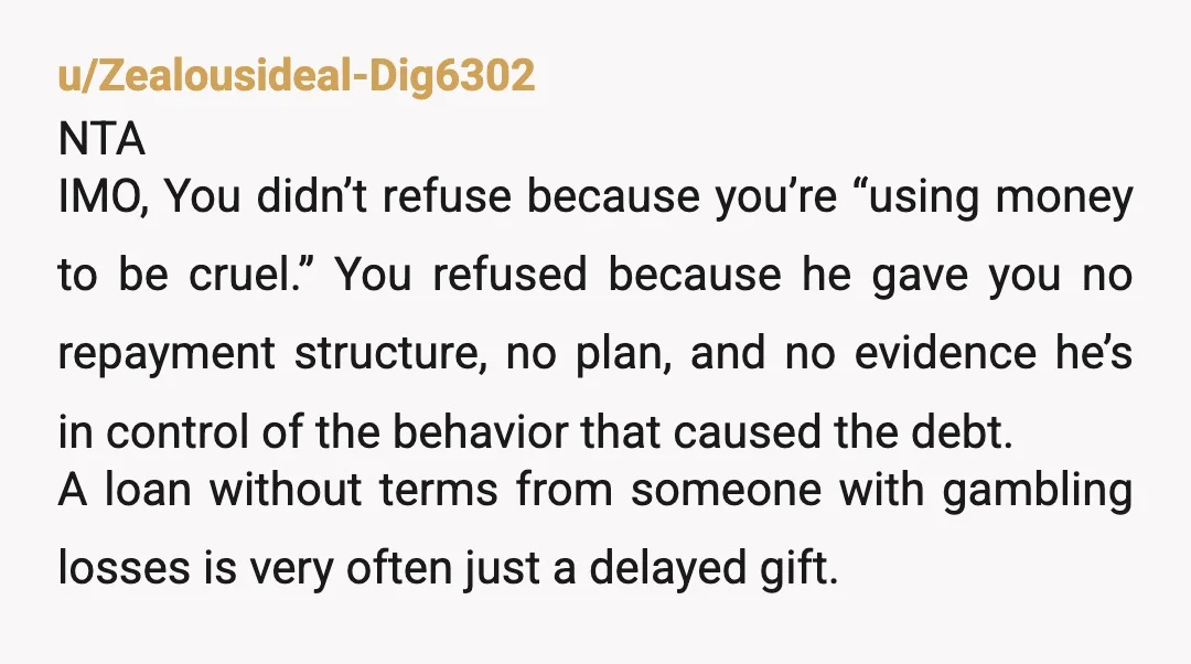 u/Zealousideal-Dig6302 NTA IMO, You didn’t refuse because you’re “using money to be cruel.” You refused because he gave you no repayment structure, no plan, and no evidence he’s in control...