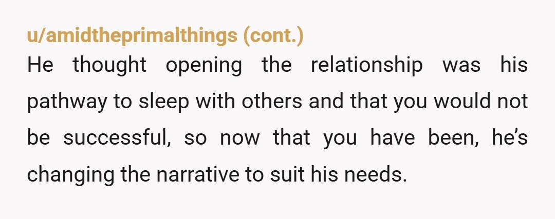 u/valiantdistraction I know you think this is a "nuanced and unusual" situation but this is actually super common for straight couples where the man wants to open up the relationship....