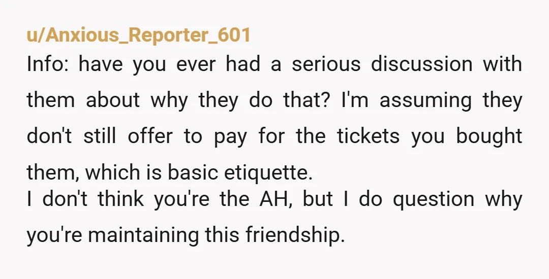 u/Anxious_Reporter_601 Info: have you ever had a serious discussion with them about why they do that? I'm assuming they don't still offer to pay for the tickets you bought them,...