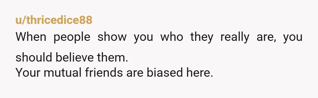 u/thricedice88
When people show you who they really are, you should believe them.
Your mutual friends are biased here.