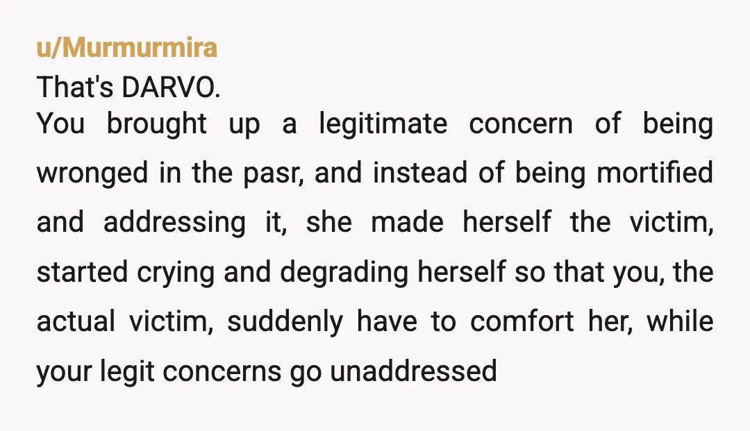 u/Murmurmira That's DARVO. You brought up a legitimate concern of being wronged in the pasr, and instead of being mortified and addressing it, she made herself the victim, started crying...