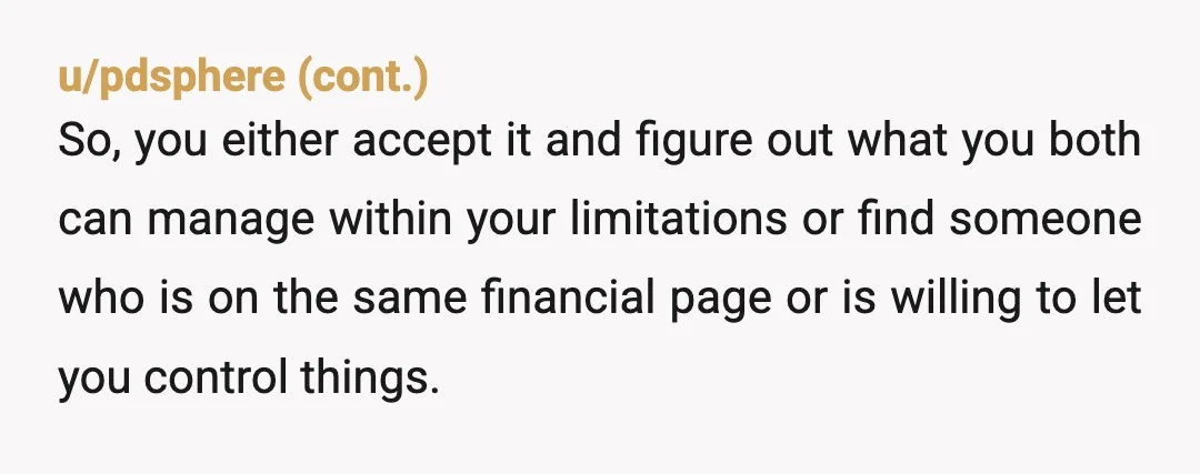 u/Awkward_Profile_7410 I think you probably have different financial goals and aspirations. Neither of you are wrong , but you may not jive in the long run. Think carefully if this...