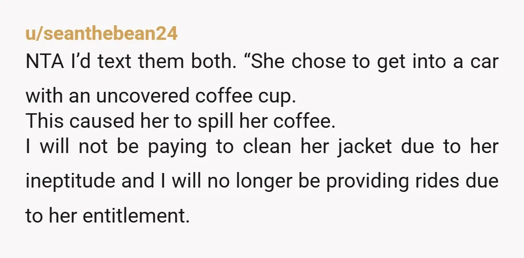 u/AffectionateMarch394 NTA She spilled coffee over herself and YOUR car, while you were doing her a favour, and she expects you to pay to clean her jacket?? She should be...
